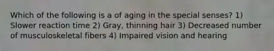 Which of the following is a of aging in the special senses? 1) Slower reaction time 2) Gray, thinning hair 3) Decreased number of musculoskeletal fibers 4) Impaired vision and hearing