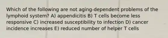 Which of the following are not aging-dependent problems of the lymphoid system? A) appendicitis B) T cells become less responsive C) increased susceptibility to infection D) cancer incidence increases E) reduced number of helper T cells