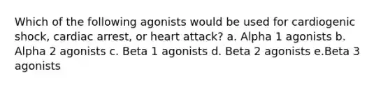 Which of the following agonists would be used for cardiogenic shock, cardiac arrest, or heart attack? a. Alpha 1 agonists b. Alpha 2 agonists c. Beta 1 agonists d. Beta 2 agonists e.Beta 3 agonists