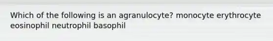Which of the following is an agranulocyte? monocyte erythrocyte eosinophil neutrophil basophil
