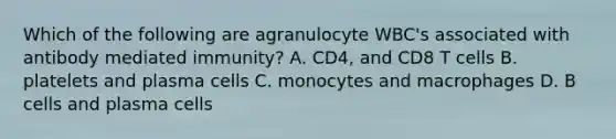 Which of the following are agranulocyte WBC's associated with antibody mediated immunity? A. CD4, and CD8 T cells B. platelets and plasma cells C. monocytes and macrophages D. B cells and plasma cells