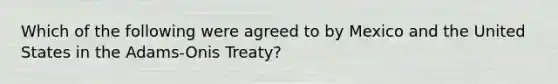 Which of the following were agreed to by Mexico and the United States in the Adams-Onis Treaty?