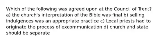 Which of the following was agreed upon at the Council of Trent? a) the church's interpretation of the Bible was final b) selling indulgences was an appropriate practice c) Local priests had to originate the process of excommunication d) church and state should be separate