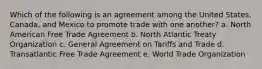 Which of the following is an agreement among the United States, Canada, and Mexico to promote trade with one another? a. North American Free Trade Agreement b. North Atlantic Treaty Organization c. General Agreement on Tariffs and Trade d. Transatlantic Free Trade Agreement e. World Trade Organization