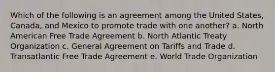 Which of the following is an agreement among the United States, Canada, and Mexico to promote trade with one another? a. North American Free Trade Agreement b. North Atlantic Treaty Organization c. General Agreement on Tariffs and Trade d. Transatlantic Free Trade Agreement e. World Trade Organization