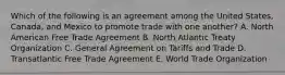 Which of the following is an agreement among the United States, Canada, and Mexico to promote trade with one another? A. North American Free Trade Agreement B. North Atlantic Treaty Organization C. General Agreement on Tariffs and Trade D. Transatlantic Free Trade Agreement E. World Trade Organization