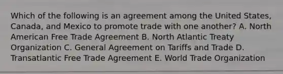 Which of the following is an agreement among the United States, Canada, and Mexico to promote trade with one another? A. North American Free Trade Agreement B. North Atlantic Treaty Organization C. General Agreement on Tariffs and Trade D. Transatlantic Free Trade Agreement E. World Trade Organization