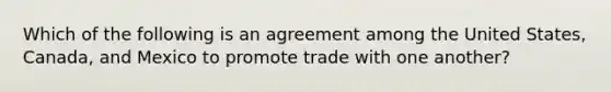 Which of the following is an agreement among the United States, Canada, and Mexico to promote trade with one another?