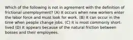 Which of the following is not in agreement with the definition of frictional unemployment? (A) It occurs when new workers enter the labor force and must look for work. (B) It can occur in the time when people change jobs. (C) It is most commonly short-lived (D) It appears because of the natural friction between bosses and their employees.