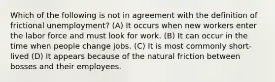 Which of the following is not in agreement with the definition of frictional unemployment? (A) It occurs when new workers enter the labor force and must look for work. (B) It can occur in the time when people change jobs. (C) It is most commonly short-lived (D) It appears because of the natural friction between bosses and their employees.