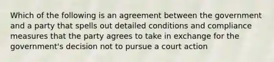 Which of the following is an agreement between the government and a party that spells out detailed conditions and compliance measures that the party agrees to take in exchange for the government's decision not to pursue a court action