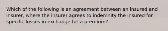 Which of the following is an agreement between an insured and insurer, where the insurer agrees to indemnity the insured for specific losses in exchange for a premium?