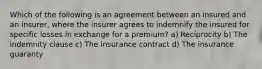 Which of the following is an agreement between an insured and an insurer, where the insurer agrees to indemnify the insured for specific losses in exchange for a premium? a) Reciprocity b) The indemnity clause c) The insurance contract d) The insurance guaranty