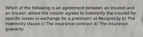 Which of the following is an agreement between an insured and an insurer, where the insurer agrees to indemnify the insured for specific losses in exchange for a premium? a) Reciprocity b) The indemnity clause c) The insurance contract d) The insurance guaranty