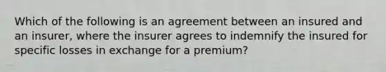 Which of the following is an agreement between an insured and an insurer, where the insurer agrees to indemnify the insured for specific losses in exchange for a premium?