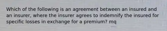 Which of the following is an agreement between an insured and an insurer, where the insurer agrees to indemnify the insured for specific losses in exchange for a premium? mq