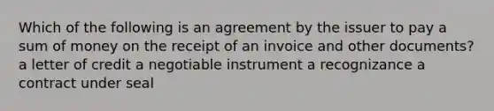 Which of the following is an agreement by the issuer to pay a sum of money on the receipt of an invoice and other documents? a letter of credit a negotiable instrument a recognizance a contract under seal