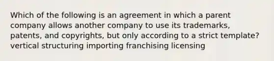 Which of the following is an agreement in which a parent company allows another company to use its trademarks, patents, and copyrights, but only according to a strict template? vertical structuring importing franchising licensing