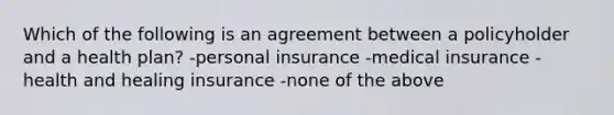 Which of the following is an agreement between a policyholder and a health plan? -personal insurance -medical insurance -health and healing insurance -none of the above