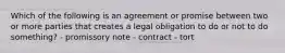 Which of the following is an agreement or promise between two or more parties that creates a legal obligation to do or not to do something? - promissory note - contract - tort