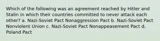 Which of the following was an agreement reached by Hitler and Stalin in which their countries committed to never attack each other? a. Nazi-Soviet Pact Nonaggression Pact b. Nazi-Soviet Pact Nonviolent Union c. Nazi-Soviet Pact Nonappeasement Pact d. Poland Pact