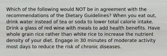 Which of the following would NOT be in agreement with the recommendations of the Dietary Guidelines? When you eat out, drink water instead of tea or soda to lower total calorie intake. Drink a glass of red wine with meals to add health benefits. Have whole grain rice rather than white rice to increase the nutrient density of your diet. Engage in 30 minutes of moderate activity most days to reduce the risk of chronic diseases.