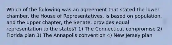 Which of the following was an agreement that stated the lower chamber, the House of Representatives, is based on population, and the upper chapter, the Senate, provides equal representation to the states? 1) The Connecticut compromise 2) Florida plan 3) The Annapolis convention 4) New Jersey plan