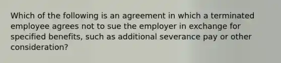 Which of the following is an agreement in which a terminated employee agrees not to sue the employer in exchange for specified benefits, such as additional severance pay or other consideration?