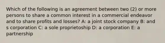 Which of the following is an agreement between two (2) or more persons to share a common interest in a commercial endeavor and to share profits and losses? A: a joint stock company B: and s corporation C: a sole proprietoship D: a corporation E: a partnership