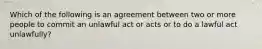 Which of the following is an agreement between two or more people to commit an unlawful act or acts or to do a lawful act unlawfully?