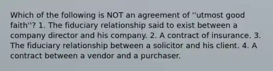 Which of the following is NOT an agreement of ''utmost good faith''? 1. The fiduciary relationship said to exist between a company director and his company. 2. A contract of insurance. 3. The fiduciary relationship between a solicitor and his client. 4. A contract between a vendor and a purchaser.