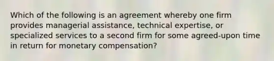 Which of the following is an agreement whereby one firm provides managerial​ assistance, technical​ expertise, or specialized services to a second firm for some​ agreed-upon time in return for monetary​ compensation?