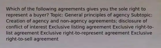 Which of the following agreements gives you the sole right to represent a buyer? Topic: General principles of agency Subtopic: Creation of agency and non-agency agreements; disclosure of conflict of interest Exclusive listing agreement Exclusive right-to-list agreement Exclusive right-to-represent agreement Exclusive right-to-sell agreement