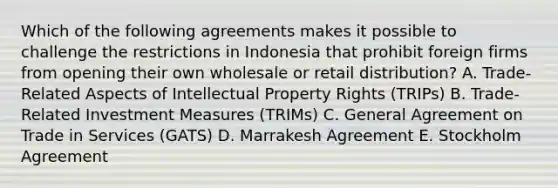 Which of the following agreements makes it possible to challenge the restrictions in Indonesia that prohibit foreign firms from opening their own wholesale or retail distribution? A. Trade-Related Aspects of Intellectual Property Rights (TRIPs) B. Trade-Related Investment Measures (TRIMs) C. General Agreement on Trade in Services (GATS) D. Marrakesh Agreement E. Stockholm Agreement