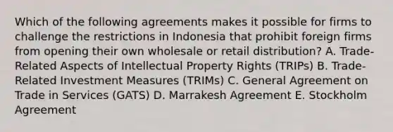 Which of the following agreements makes it possible for firms to challenge the restrictions in Indonesia that prohibit foreign firms from opening their own wholesale or retail distribution? A. Trade-Related Aspects of Intellectual Property Rights (TRIPs) B. Trade-Related Investment Measures (TRIMs) C. General Agreement on Trade in Services (GATS) D. Marrakesh Agreement E. Stockholm Agreement