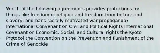 Which of the following agreements provides protections for things like freedom of religion and freedom from torture and slavery, and bans racially-motivated war propaganda? International Convenant on Civil and Political Rights International Covenant on Economic, Social, and Cultural rights the Kyoto Protocol the Convention on the Prevention and Punishment of the Crime of Genocide