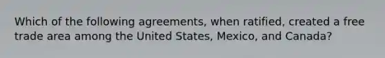 Which of the following agreements, when ratified, created a free trade area among the United States, Mexico, and Canada?