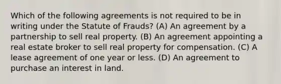 Which of the following agreements is not required to be in writing under the Statute of Frauds? (A) An agreement by a partnership to sell real property. (B) An agreement appointing a real estate broker to sell real property for compensation. (C) A lease agreement of one year or less. (D) An agreement to purchase an interest in land.