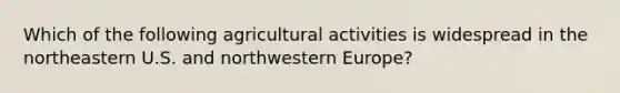 Which of the following agricultural activities is widespread in the northeastern U.S. and northwestern Europe?