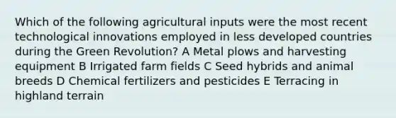 Which of the following agricultural inputs were the most recent technological innovations employed in less developed countries during the Green Revolution? A Metal plows and harvesting equipment B Irrigated farm fields C Seed hybrids and animal breeds D Chemical fertilizers and pesticides E Terracing in highland terrain