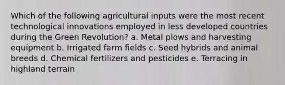 Which of the following agricultural inputs were the most recent technological innovations employed in less developed countries during the Green Revolution? a. Metal plows and harvesting equipment b. Irrigated farm fields c. Seed hybrids and animal breeds d. Chemical fertilizers and pesticides e. Terracing in highland terrain