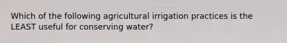 Which of the following agricultural irrigation practices is the LEAST useful for conserving water?