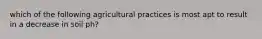 which of the following agricultural practices is most apt to result in a decrease in soil ph?