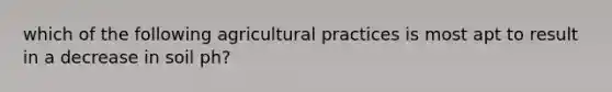 which of the following agricultural practices is most apt to result in a decrease in soil ph?