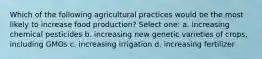 Which of the following agricultural practices would be the most likely to increase food production? Select one: a. increasing chemical pesticides b. increasing new genetic varieties of crops, including GMOs c. increasing irrigation d. increasing fertilizer