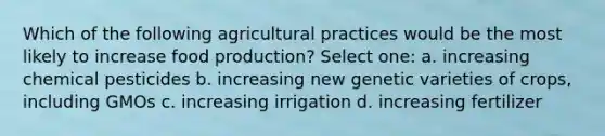 Which of the following agricultural practices would be the most likely to increase food production? Select one: a. increasing chemical pesticides b. increasing new genetic varieties of crops, including GMOs c. increasing irrigation d. increasing fertilizer