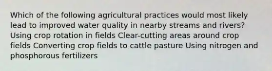 Which of the following agricultural practices would most likely lead to improved water quality in nearby streams and rivers? Using crop rotation in fields Clear-cutting areas around crop fields Converting crop fields to cattle pasture Using nitrogen and phosphorous fertilizers