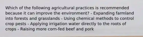 Which of the following agricultural practices is recommended because it can improve the environment? - Expanding farmland into forests and grasslands - Using chemical methods to control crop pests - Applying irrigation water directly to the roots of crops - Raising more corn-fed beef and pork