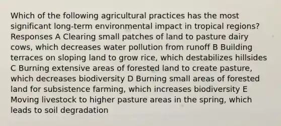 Which of the following agricultural practices has the most significant long-term environmental impact in tropical regions? Responses A Clearing small patches of land to pasture dairy cows, which decreases water pollution from runoff B Building terraces on sloping land to grow rice, which destabilizes hillsides C Burning extensive areas of forested land to create pasture, which decreases biodiversity D Burning small areas of forested land for subsistence farming, which increases biodiversity E Moving livestock to higher pasture areas in the spring, which leads to soil degradation