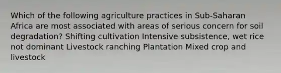 Which of the following agriculture practices in Sub-Saharan Africa are most associated with areas of serious concern for soil degradation? Shifting cultivation Intensive subsistence, wet rice not dominant Livestock ranching Plantation Mixed crop and livestock